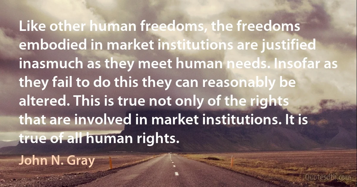 Like other human freedoms, the freedoms embodied in market institutions are justified inasmuch as they meet human needs. Insofar as they fail to do this they can reasonably be altered. This is true not only of the rights that are involved in market institutions. It is true of all human rights. (John N. Gray)