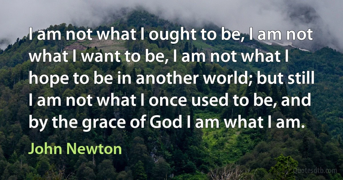 I am not what I ought to be, I am not what I want to be, I am not what I hope to be in another world; but still I am not what I once used to be, and by the grace of God I am what I am. (John Newton)