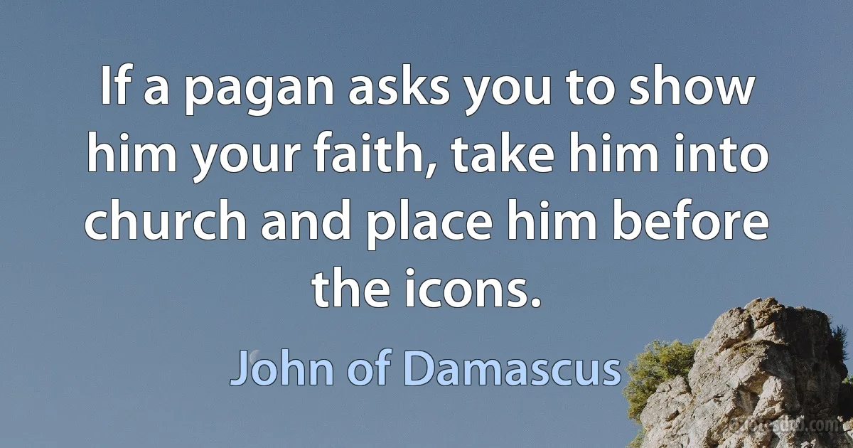 If a pagan asks you to show him your faith, take him into church and place him before the icons. (John of Damascus)