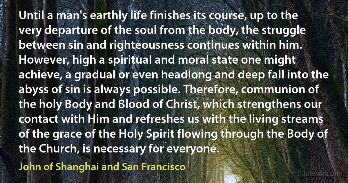 Until a man's earthly life finishes its course, up to the very departure of the soul from the body, the struggle between sin and righteousness continues within him. However, high a spiritual and moral state one might achieve, a gradual or even headlong and deep fall into the abyss of sin is always possible. Therefore, communion of the holy Body and Blood of Christ, which strengthens our contact with Him and refreshes us with the living streams of the grace of the Holy Spirit flowing through the Body of the Church, is necessary for everyone. (John of Shanghai and San Francisco)