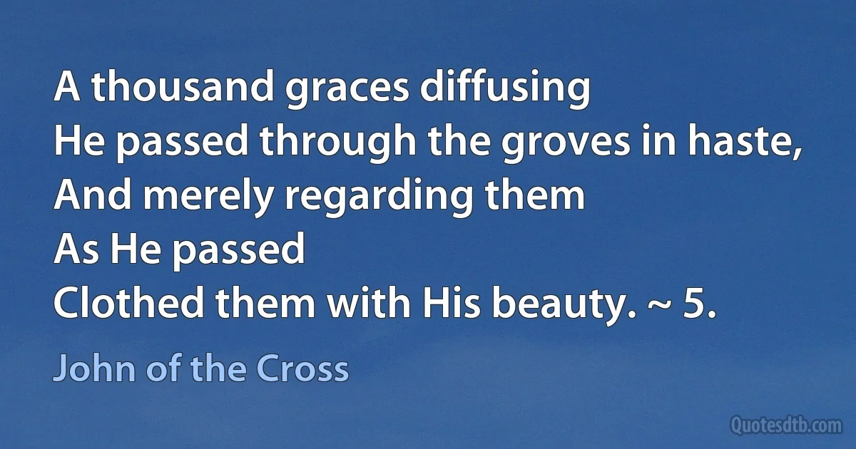 A thousand graces diffusing
He passed through the groves in haste,
And merely regarding them
As He passed
Clothed them with His beauty. ~ 5. (John of the Cross)