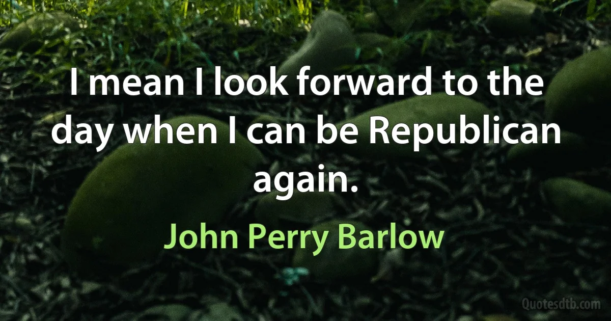 I mean I look forward to the day when I can be Republican again. (John Perry Barlow)