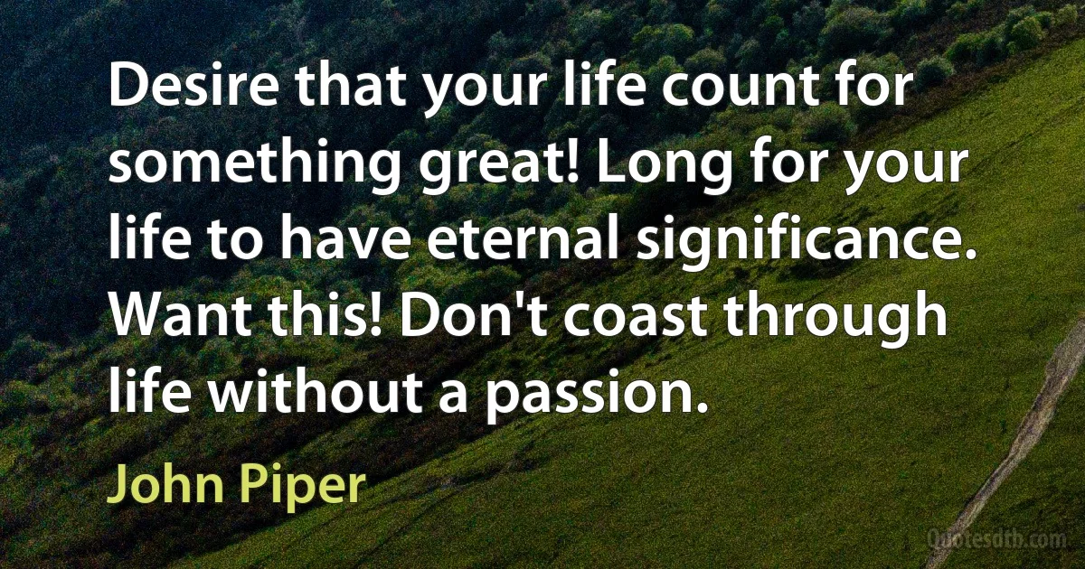 Desire that your life count for something great! Long for your life to have eternal significance. Want this! Don't coast through life without a passion. (John Piper)