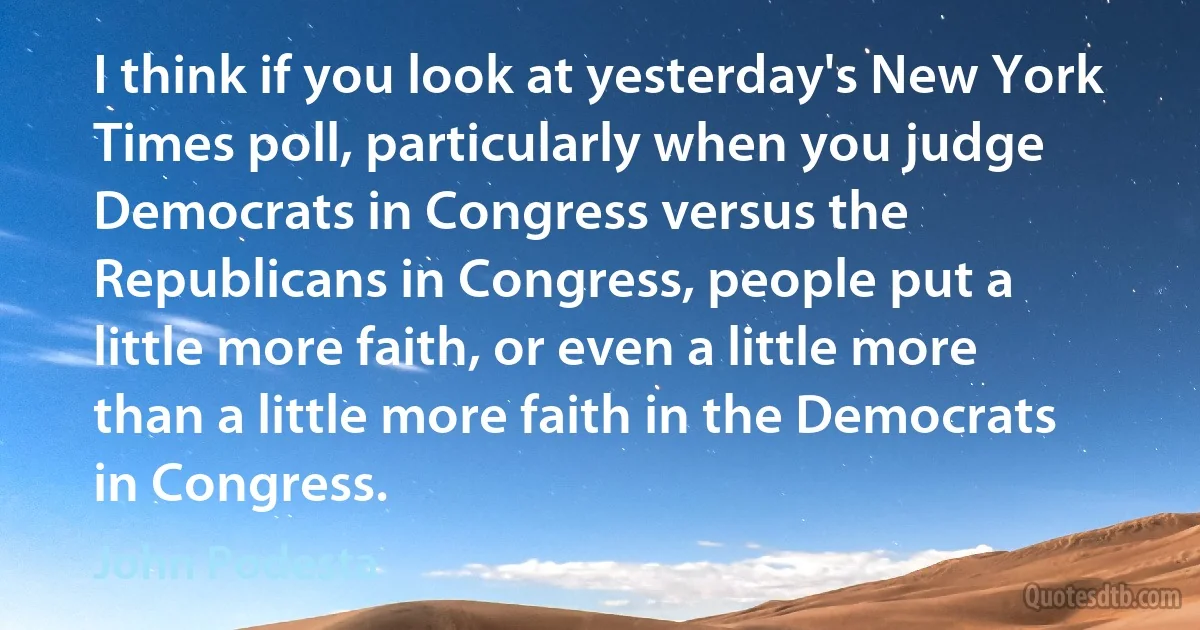 I think if you look at yesterday's New York Times poll, particularly when you judge Democrats in Congress versus the Republicans in Congress, people put a little more faith, or even a little more than a little more faith in the Democrats in Congress. (John Podesta)