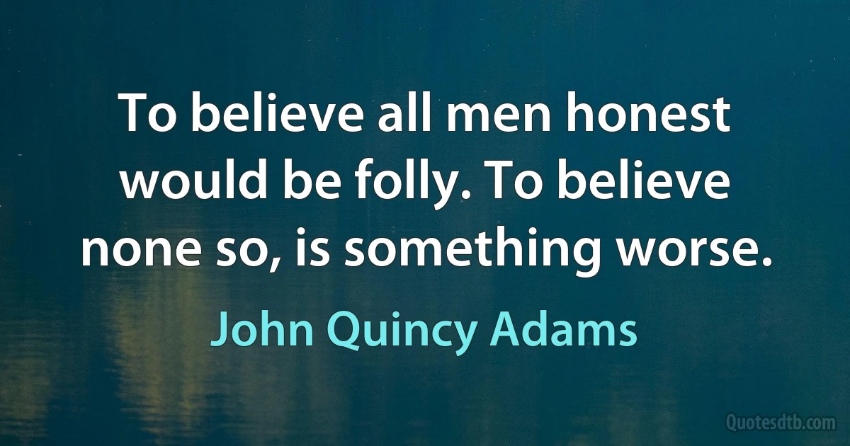 To believe all men honest would be folly. To believe none so, is something worse. (John Quincy Adams)