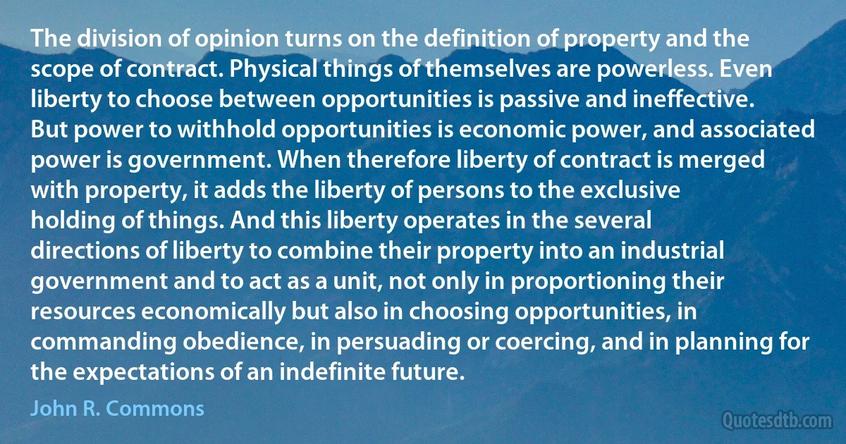 The division of opinion turns on the definition of property and the scope of contract. Physical things of themselves are powerless. Even liberty to choose between opportunities is passive and ineffective. But power to withhold opportunities is economic power, and associated power is government. When therefore liberty of contract is merged with property, it adds the liberty of persons to the exclusive holding of things. And this liberty operates in the several directions of liberty to combine their property into an industrial government and to act as a unit, not only in proportioning their resources economically but also in choosing opportunities, in commanding obedience, in persuading or coercing, and in planning for the expectations of an indefinite future. (John R. Commons)