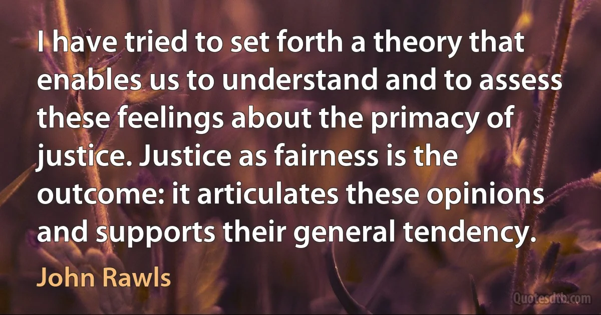 I have tried to set forth a theory that enables us to understand and to assess these feelings about the primacy of justice. Justice as fairness is the outcome: it articulates these opinions and supports their general tendency. (John Rawls)