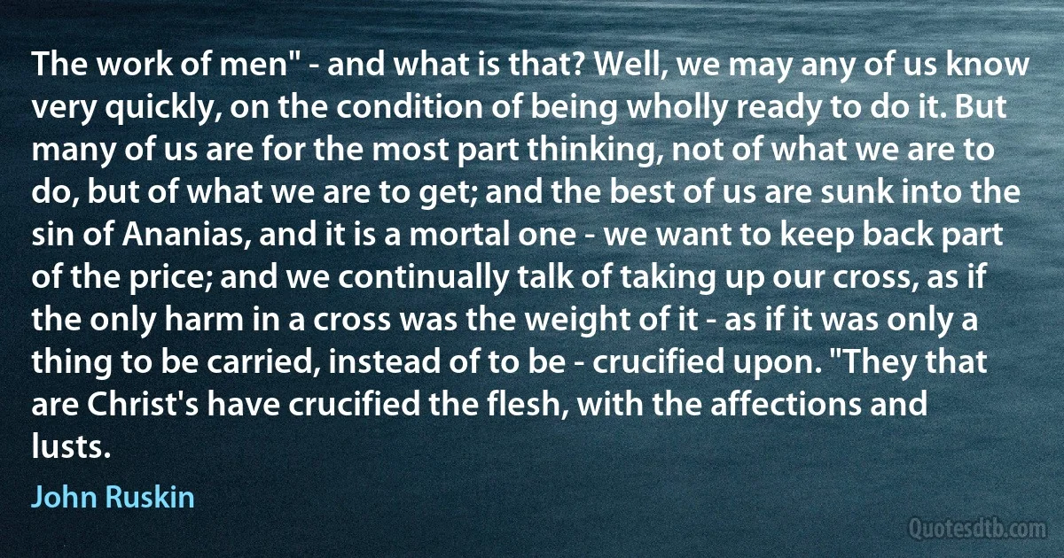 The work of men" - and what is that? Well, we may any of us know very quickly, on the condition of being wholly ready to do it. But many of us are for the most part thinking, not of what we are to do, but of what we are to get; and the best of us are sunk into the sin of Ananias, and it is a mortal one - we want to keep back part of the price; and we continually talk of taking up our cross, as if the only harm in a cross was the weight of it - as if it was only a thing to be carried, instead of to be - crucified upon. "They that are Christ's have crucified the flesh, with the affections and lusts. (John Ruskin)