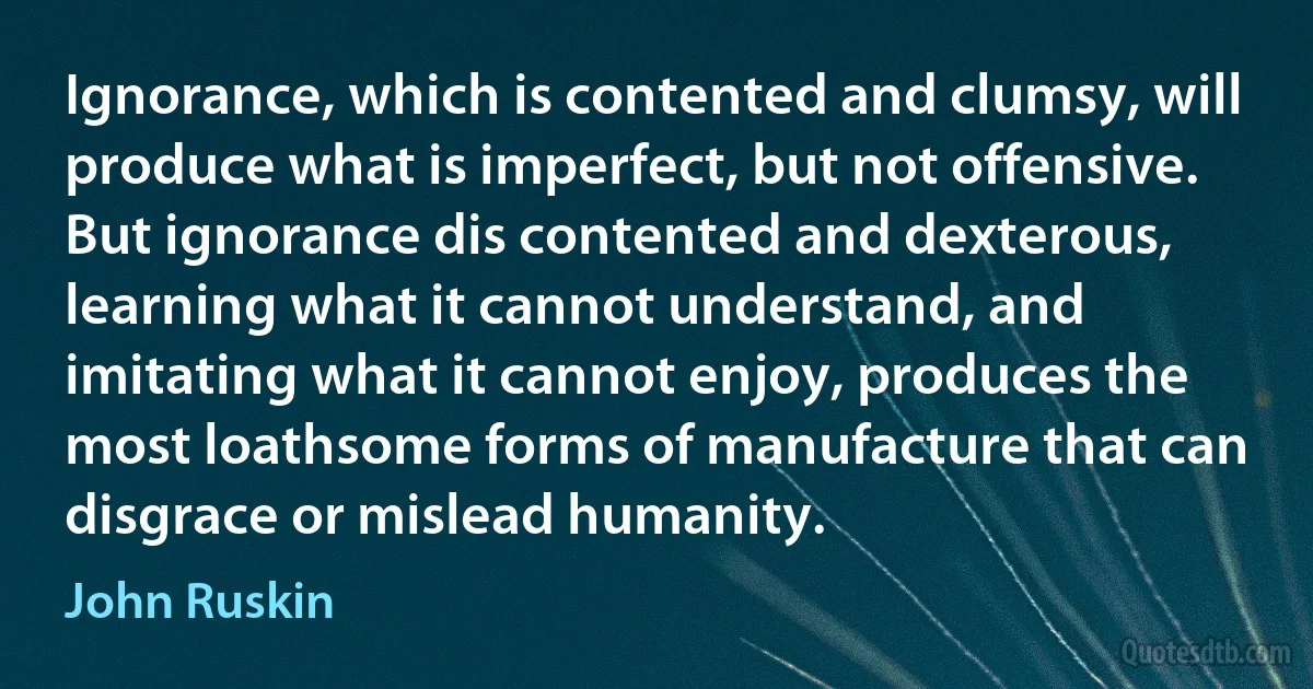 Ignorance, which is contented and clumsy, will produce what is imperfect, but not offensive. But ignorance dis contented and dexterous, learning what it cannot understand, and imitating what it cannot enjoy, produces the most loathsome forms of manufacture that can disgrace or mislead humanity. (John Ruskin)