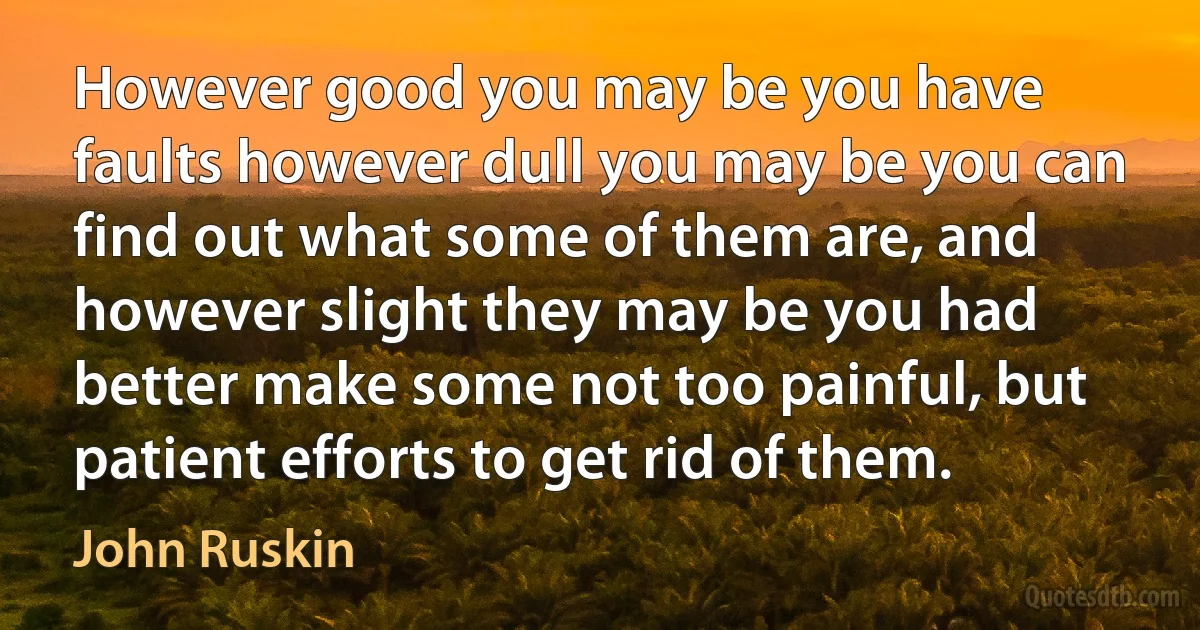 However good you may be you have faults however dull you may be you can find out what some of them are, and however slight they may be you had better make some not too painful, but patient efforts to get rid of them. (John Ruskin)