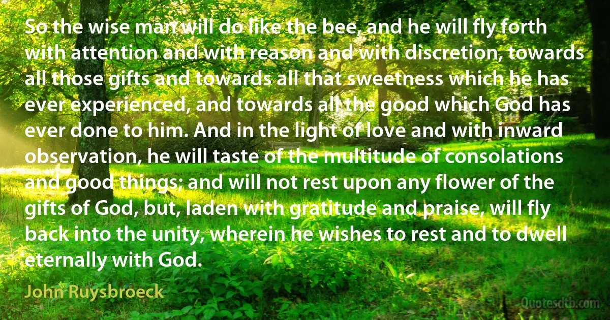 So the wise man will do like the bee, and he will fly forth with attention and with reason and with discretion, towards all those gifts and towards all that sweetness which he has ever experienced, and towards all the good which God has ever done to him. And in the light of love and with inward observation, he will taste of the multitude of consolations and good things; and will not rest upon any flower of the gifts of God, but, laden with gratitude and praise, will fly back into the unity, wherein he wishes to rest and to dwell eternally with God. (John Ruysbroeck)