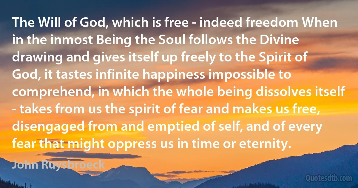 The Will of God, which is free - indeed freedom When in the inmost Being the Soul follows the Divine drawing and gives itself up freely to the Spirit of God, it tastes infinite happiness impossible to comprehend, in which the whole being dissolves itself - takes from us the spirit of fear and makes us free, disengaged from and emptied of self, and of every fear that might oppress us in time or eternity. (John Ruysbroeck)