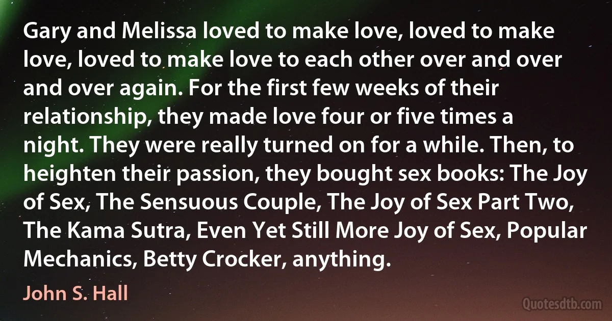 Gary and Melissa loved to make love, loved to make love, loved to make love to each other over and over and over again. For the first few weeks of their relationship, they made love four or five times a night. They were really turned on for a while. Then, to heighten their passion, they bought sex books: The Joy of Sex, The Sensuous Couple, The Joy of Sex Part Two, The Kama Sutra, Even Yet Still More Joy of Sex, Popular Mechanics, Betty Crocker, anything. (John S. Hall)