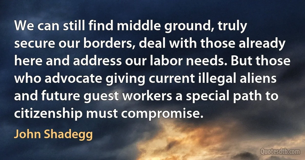 We can still find middle ground, truly secure our borders, deal with those already here and address our labor needs. But those who advocate giving current illegal aliens and future guest workers a special path to citizenship must compromise. (John Shadegg)