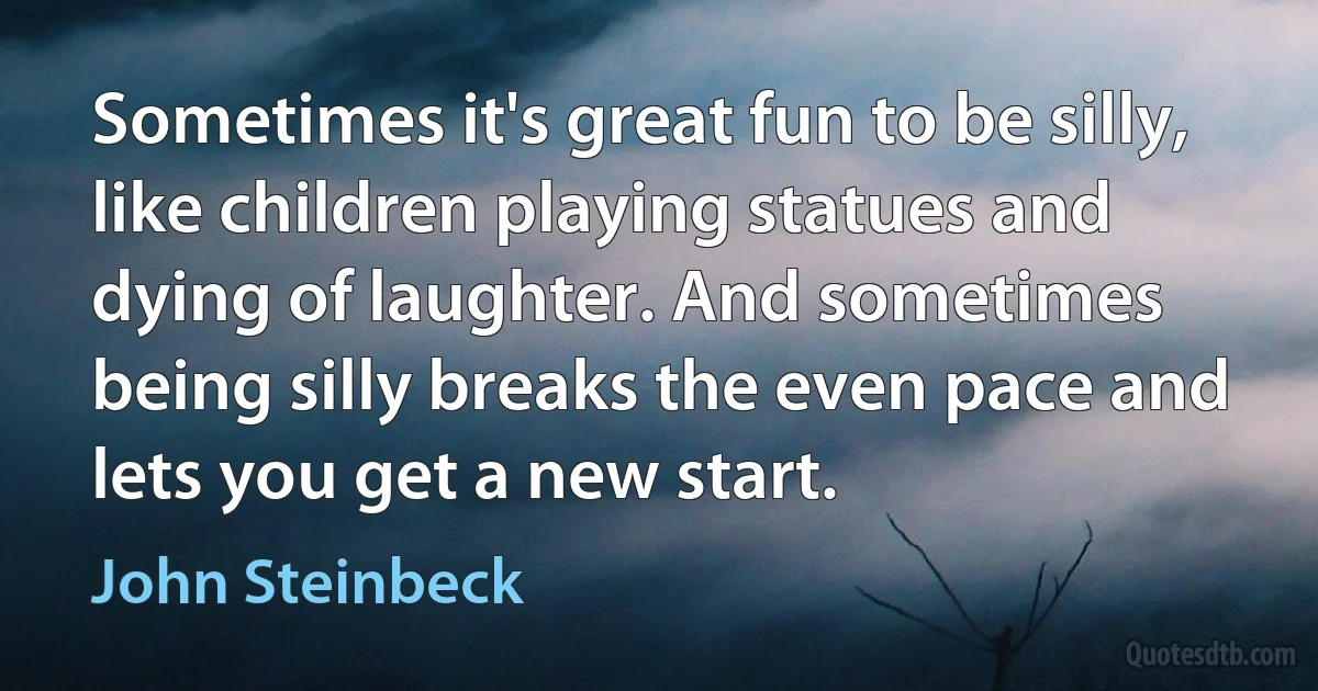 Sometimes it's great fun to be silly, like children playing statues and dying of laughter. And sometimes being silly breaks the even pace and lets you get a new start. (John Steinbeck)