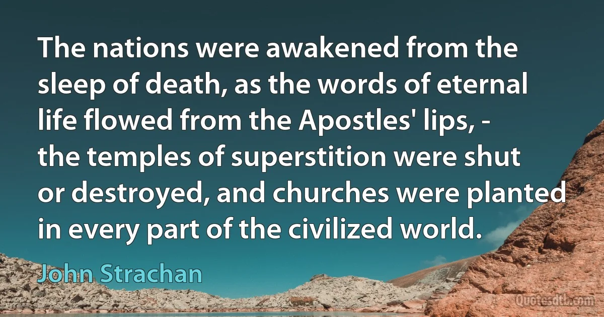 The nations were awakened from the sleep of death, as the words of eternal life flowed from the Apostles' lips, - the temples of superstition were shut or destroyed, and churches were planted in every part of the civilized world. (John Strachan)