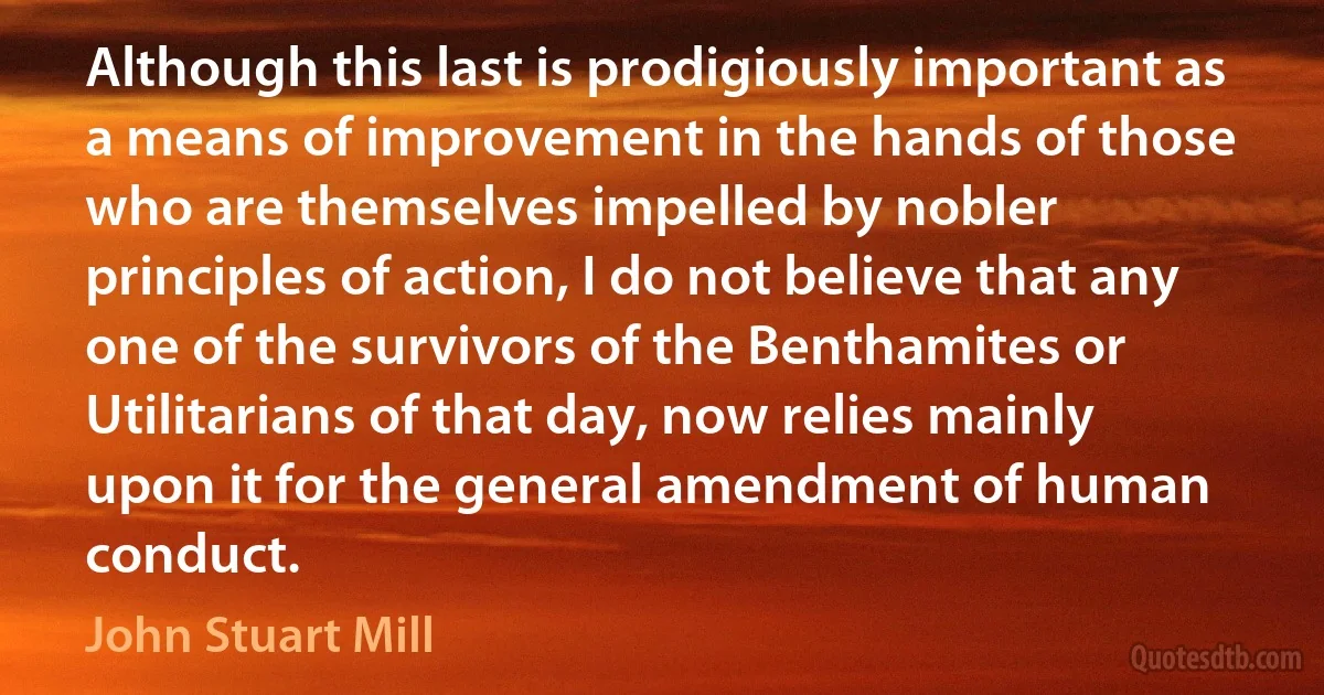 Although this last is prodigiously important as a means of improvement in the hands of those who are themselves impelled by nobler principles of action, I do not believe that any one of the survivors of the Benthamites or Utilitarians of that day, now relies mainly upon it for the general amendment of human conduct. (John Stuart Mill)