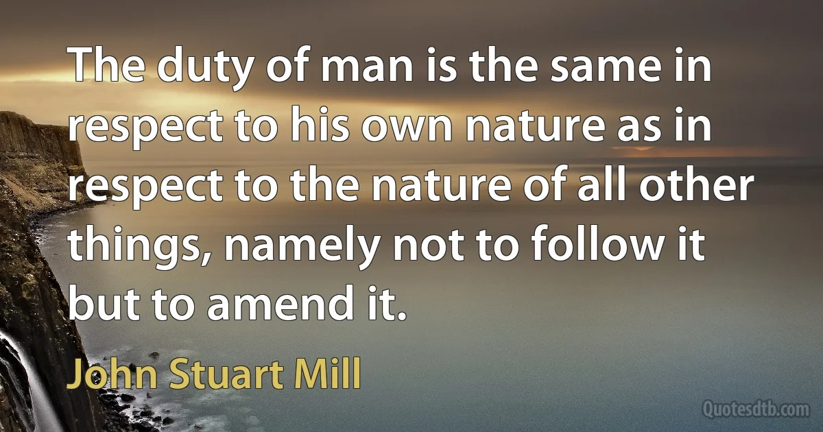 The duty of man is the same in respect to his own nature as in respect to the nature of all other things, namely not to follow it but to amend it. (John Stuart Mill)