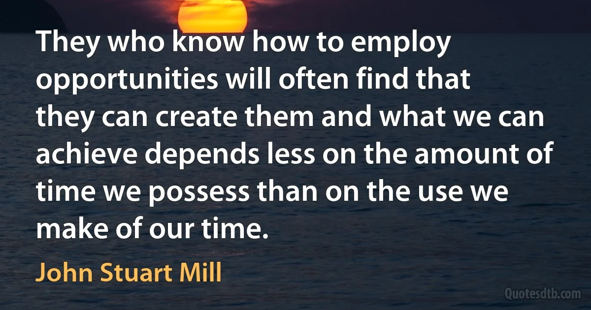 They who know how to employ opportunities will often find that they can create them and what we can achieve depends less on the amount of time we possess than on the use we make of our time. (John Stuart Mill)