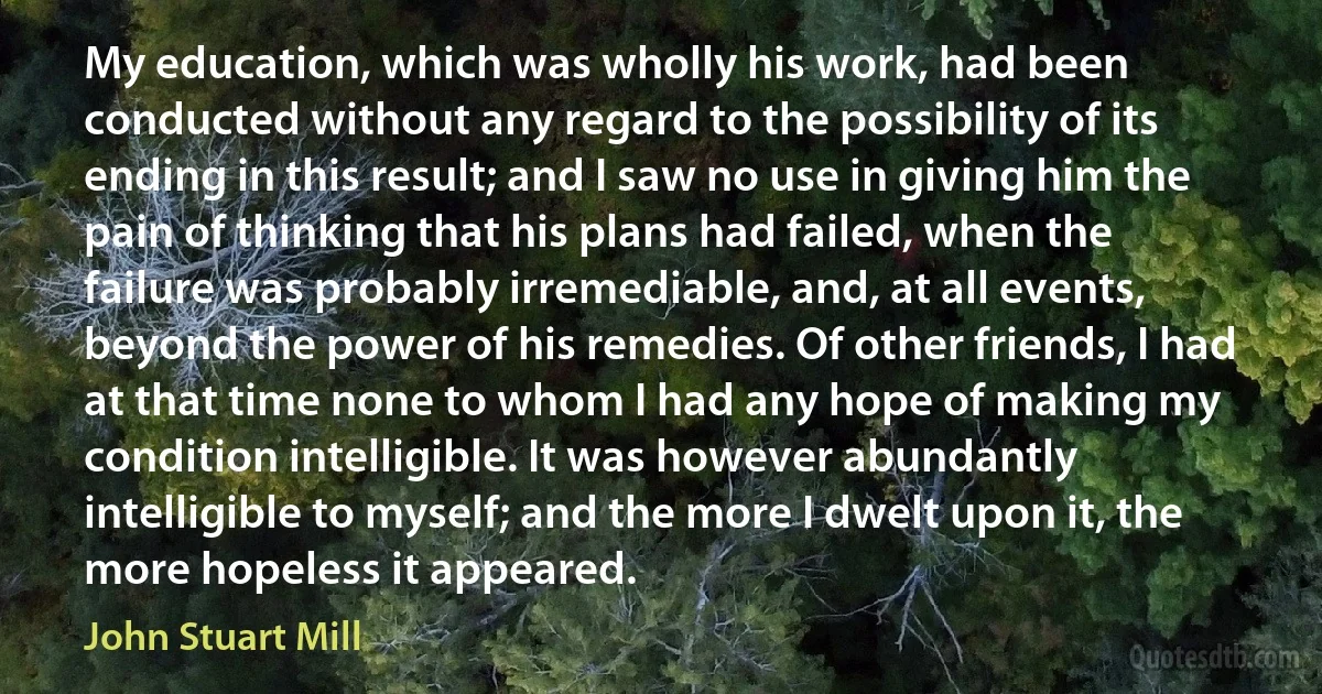 My education, which was wholly his work, had been conducted without any regard to the possibility of its ending in this result; and I saw no use in giving him the pain of thinking that his plans had failed, when the failure was probably irremediable, and, at all events, beyond the power of his remedies. Of other friends, I had at that time none to whom I had any hope of making my condition intelligible. It was however abundantly intelligible to myself; and the more I dwelt upon it, the more hopeless it appeared. (John Stuart Mill)