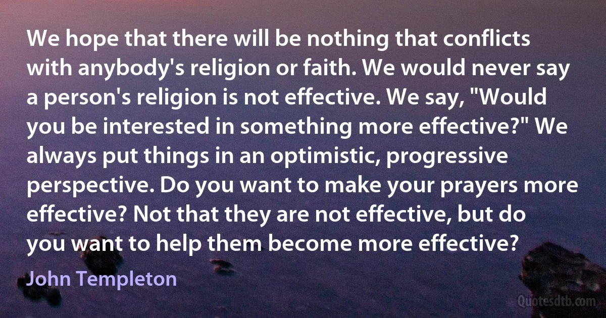 We hope that there will be nothing that conflicts with anybody's religion or faith. We would never say a person's religion is not effective. We say, "Would you be interested in something more effective?" We always put things in an optimistic, progressive perspective. Do you want to make your prayers more effective? Not that they are not effective, but do you want to help them become more effective? (John Templeton)