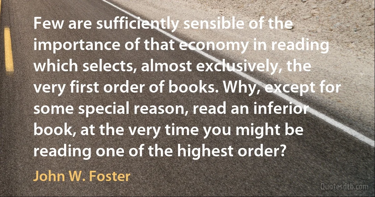 Few are sufficiently sensible of the importance of that economy in reading which selects, almost exclusively, the very first order of books. Why, except for some special reason, read an inferior book, at the very time you might be reading one of the highest order? (John W. Foster)