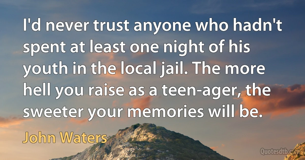 I'd never trust anyone who hadn't spent at least one night of his youth in the local jail. The more hell you raise as a teen-ager, the sweeter your memories will be. (John Waters)