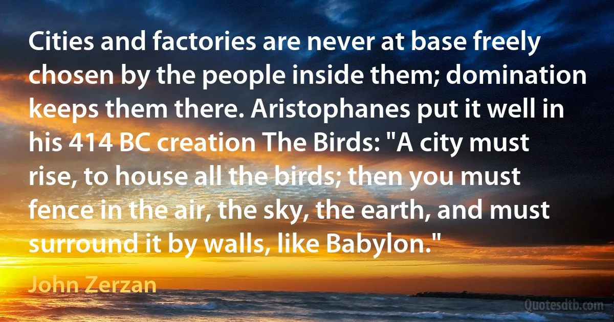 Cities and factories are never at base freely chosen by the people inside them; domination keeps them there. Aristophanes put it well in his 414 BC creation The Birds: "A city must rise, to house all the birds; then you must fence in the air, the sky, the earth, and must surround it by walls, like Babylon." (John Zerzan)