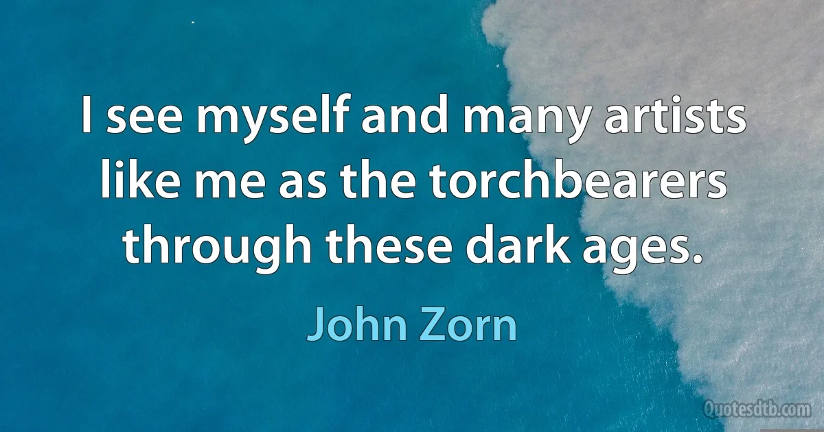 I see myself and many artists like me as the torchbearers through these dark ages. (John Zorn)