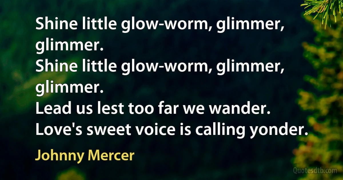 Shine little glow-worm, glimmer, glimmer.
Shine little glow-worm, glimmer, glimmer.
Lead us lest too far we wander.
Love's sweet voice is calling yonder. (Johnny Mercer)