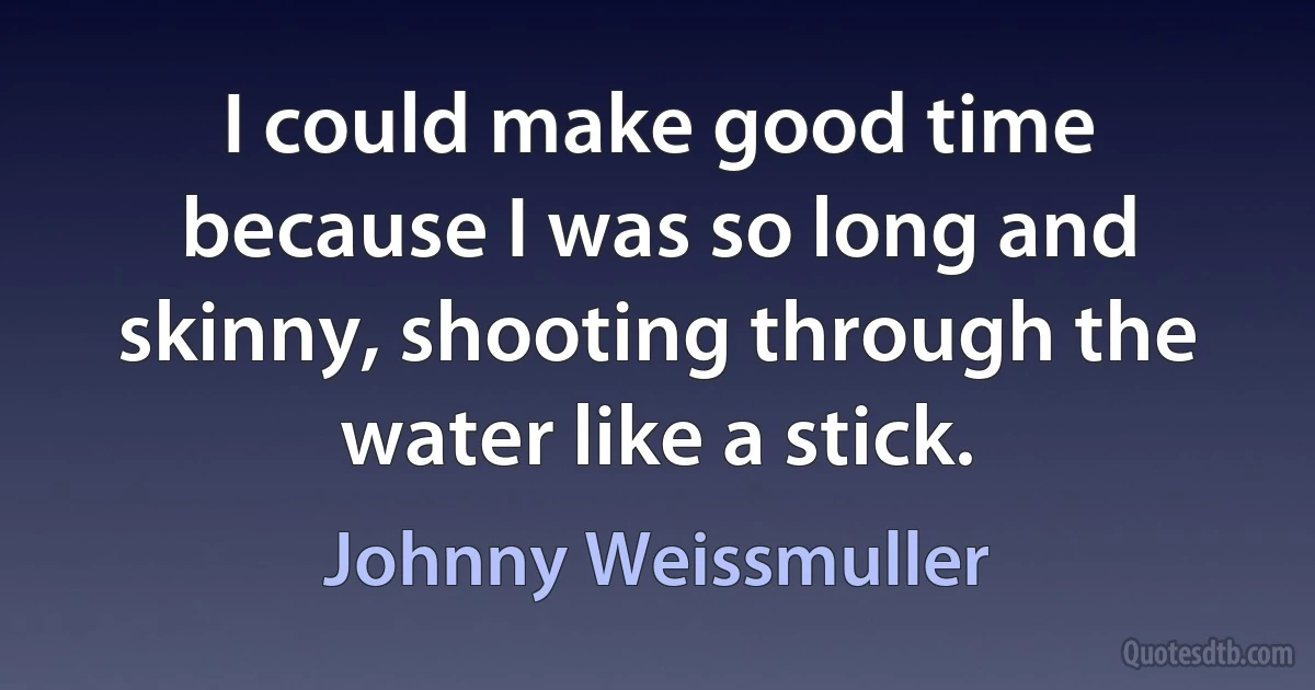 I could make good time because I was so long and skinny, shooting through the water like a stick. (Johnny Weissmuller)