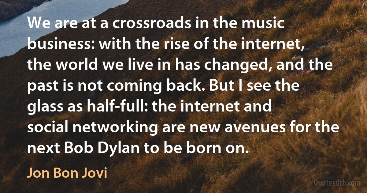 We are at a crossroads in the music business: with the rise of the internet, the world we live in has changed, and the past is not coming back. But I see the glass as half-full: the internet and social networking are new avenues for the next Bob Dylan to be born on. (Jon Bon Jovi)