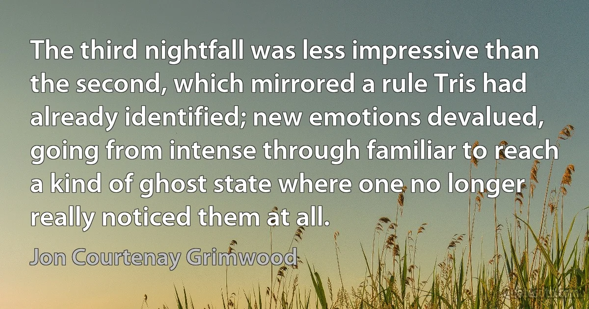 The third nightfall was less impressive than the second, which mirrored a rule Tris had already identified; new emotions devalued, going from intense through familiar to reach a kind of ghost state where one no longer really noticed them at all. (Jon Courtenay Grimwood)