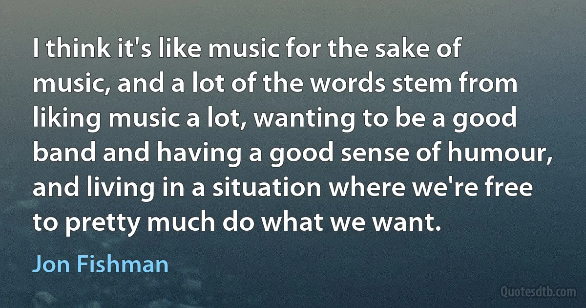 I think it's like music for the sake of music, and a lot of the words stem from liking music a lot, wanting to be a good band and having a good sense of humour, and living in a situation where we're free to pretty much do what we want. (Jon Fishman)