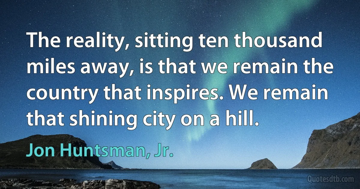 The reality, sitting ten thousand miles away, is that we remain the country that inspires. We remain that shining city on a hill. (Jon Huntsman, Jr.)