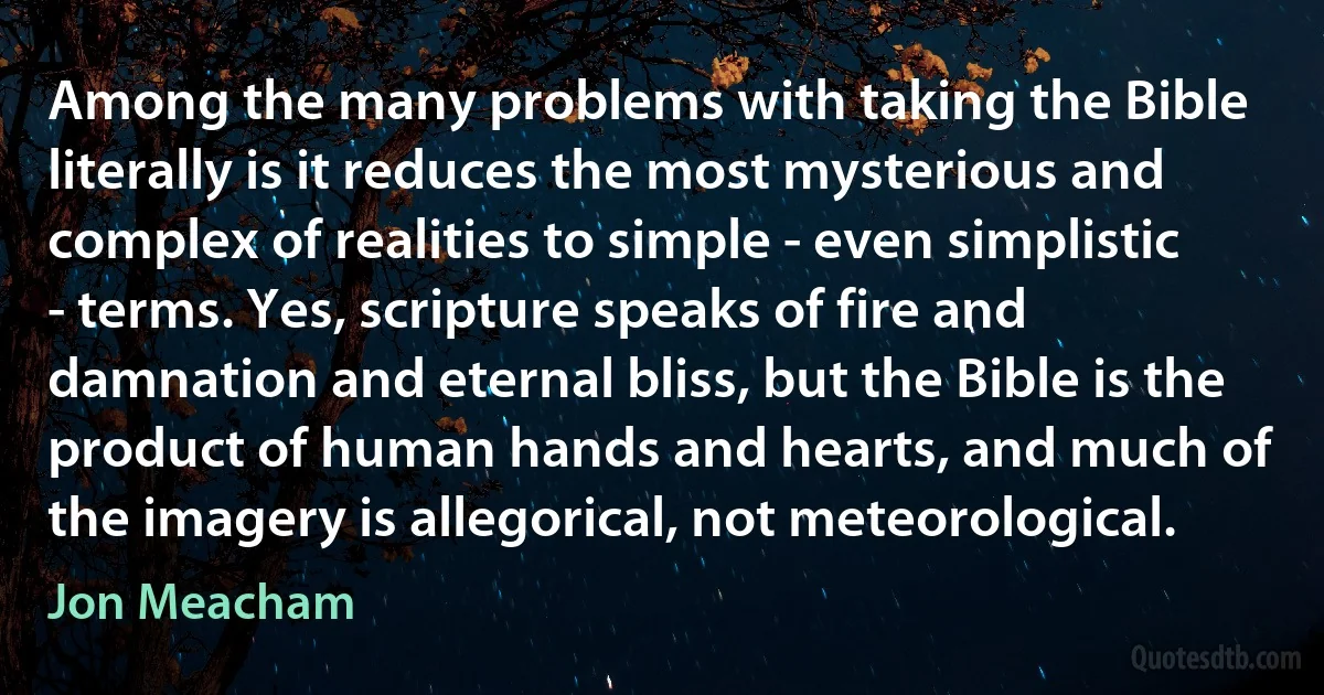 Among the many problems with taking the Bible literally is it reduces the most mysterious and complex of realities to simple - even simplistic - terms. Yes, scripture speaks of fire and damnation and eternal bliss, but the Bible is the product of human hands and hearts, and much of the imagery is allegorical, not meteorological. (Jon Meacham)