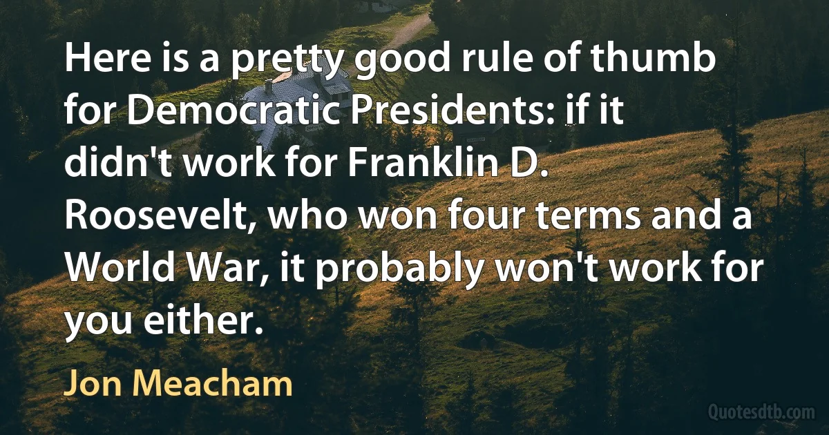 Here is a pretty good rule of thumb for Democratic Presidents: if it didn't work for Franklin D. Roosevelt, who won four terms and a World War, it probably won't work for you either. (Jon Meacham)