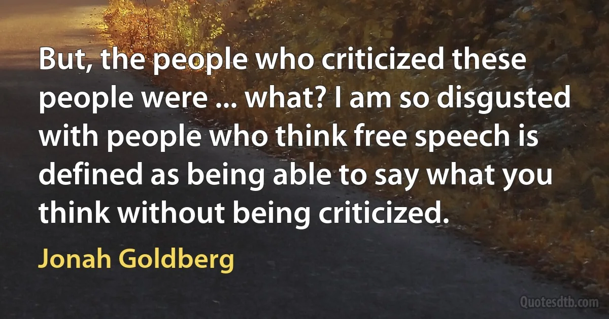 But, the people who criticized these people were ... what? I am so disgusted with people who think free speech is defined as being able to say what you think without being criticized. (Jonah Goldberg)