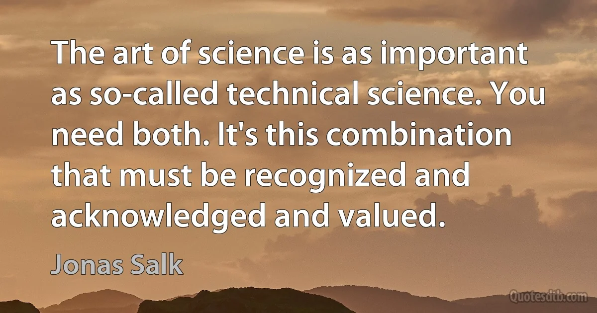 The art of science is as important as so-called technical science. You need both. It's this combination that must be recognized and acknowledged and valued. (Jonas Salk)