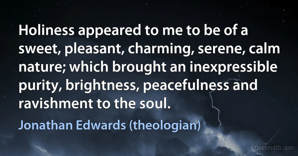 Holiness appeared to me to be of a sweet, pleasant, charming, serene, calm nature; which brought an inexpressible purity, brightness, peacefulness and ravishment to the soul. (Jonathan Edwards (theologian))