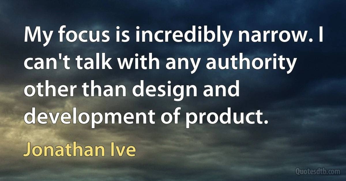 My focus is incredibly narrow. I can't talk with any authority other than design and development of product. (Jonathan Ive)