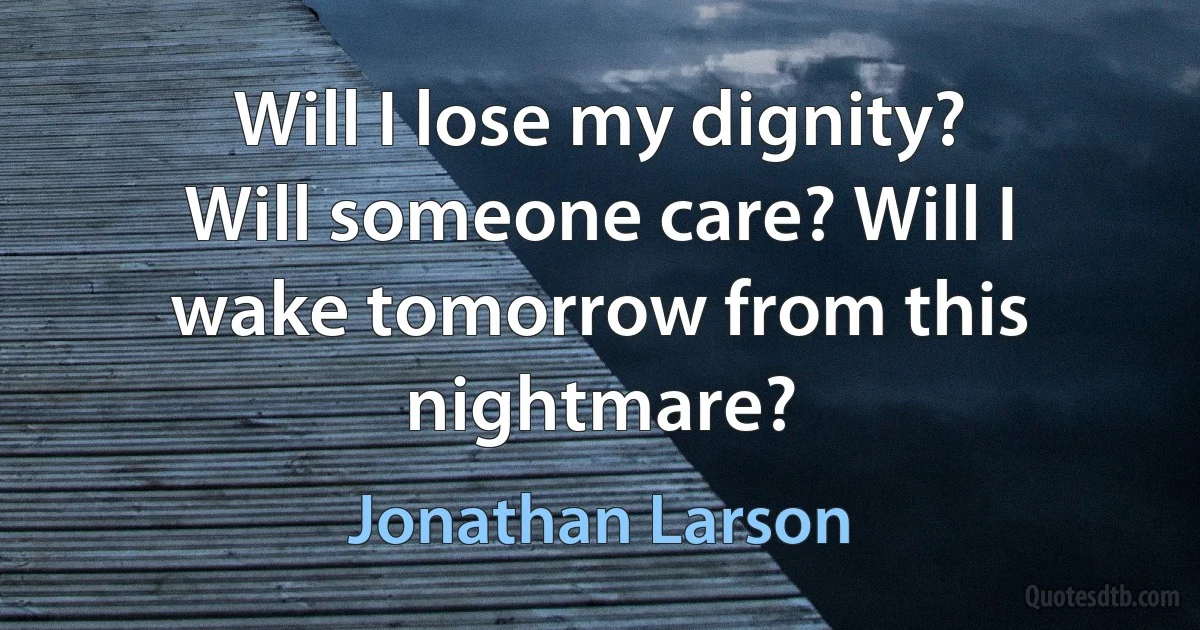 Will I lose my dignity? Will someone care? Will I wake tomorrow from this nightmare? (Jonathan Larson)