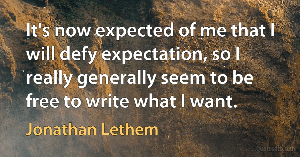 It's now expected of me that I will defy expectation, so I really generally seem to be free to write what I want. (Jonathan Lethem)