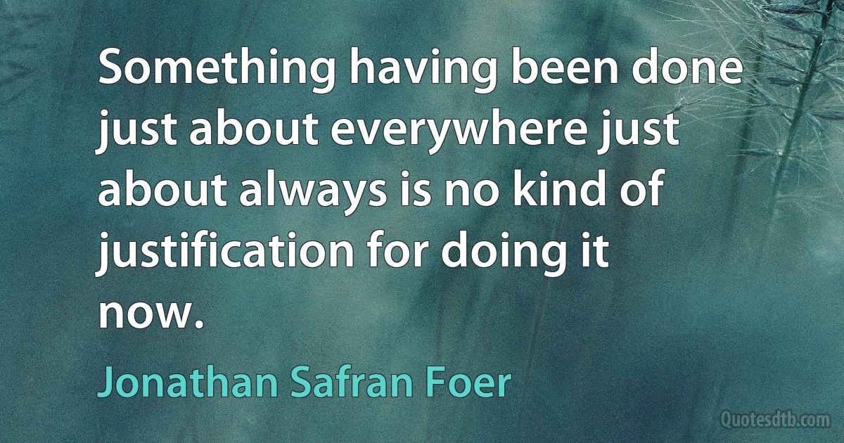 Something having been done just about everywhere just about always is no kind of justification for doing it now. (Jonathan Safran Foer)