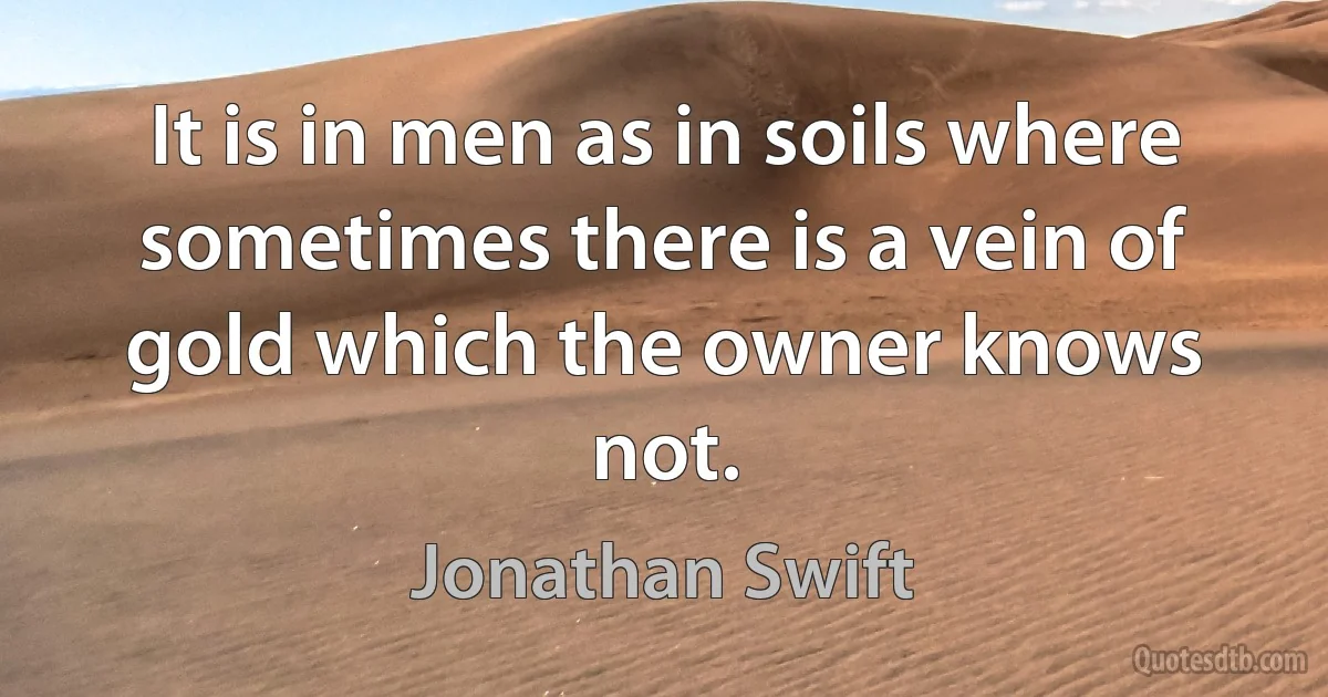 It is in men as in soils where sometimes there is a vein of gold which the owner knows not. (Jonathan Swift)