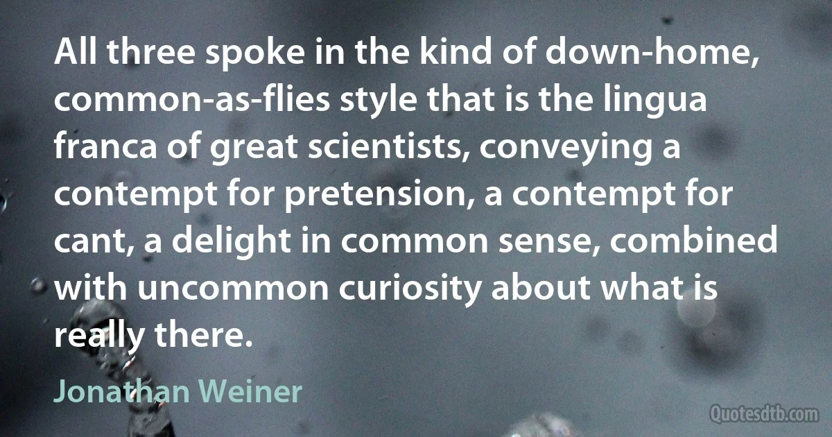 All three spoke in the kind of down-home, common-as-flies style that is the lingua franca of great scientists, conveying a contempt for pretension, a contempt for cant, a delight in common sense, combined with uncommon curiosity about what is really there. (Jonathan Weiner)