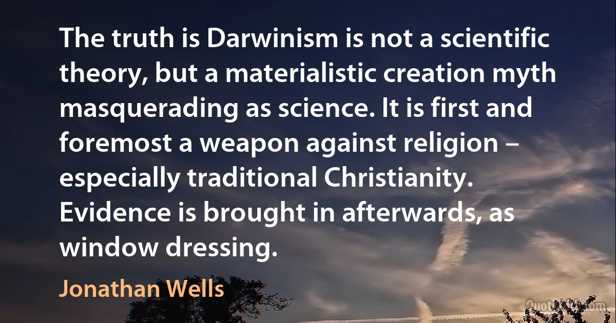 The truth is Darwinism is not a scientific theory, but a materialistic creation myth masquerading as science. It is first and foremost a weapon against religion – especially traditional Christianity. Evidence is brought in afterwards, as window dressing. (Jonathan Wells)