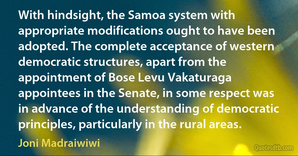 With hindsight, the Samoa system with appropriate modifications ought to have been adopted. The complete acceptance of western democratic structures, apart from the appointment of Bose Levu Vakaturaga appointees in the Senate, in some respect was in advance of the understanding of democratic principles, particularly in the rural areas. (Joni Madraiwiwi)