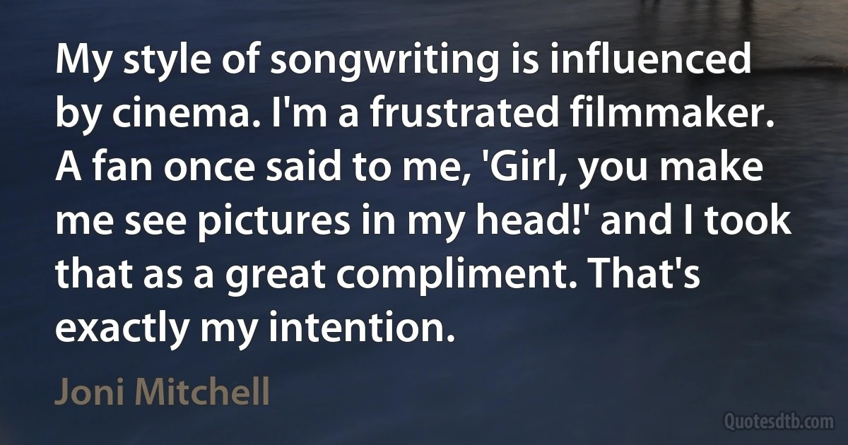 My style of songwriting is influenced by cinema. I'm a frustrated filmmaker. A fan once said to me, 'Girl, you make me see pictures in my head!' and I took that as a great compliment. That's exactly my intention. (Joni Mitchell)