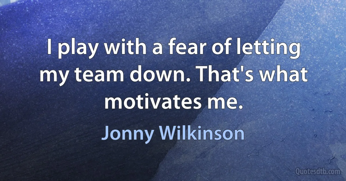 I play with a fear of letting my team down. That's what motivates me. (Jonny Wilkinson)